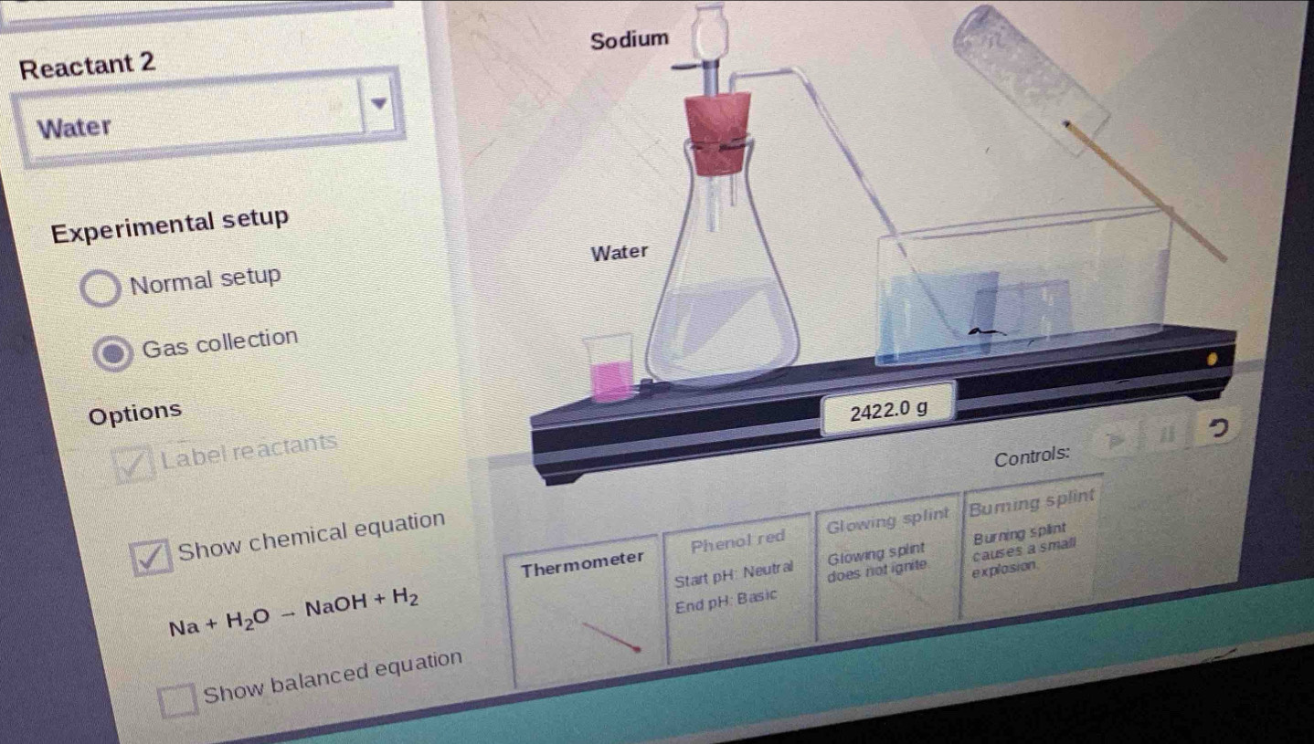 Reactant 2 
Water 
Experimental setup 
Normal setup 
Gas collection 
Options 
Label reactants 
Thermometer Phenol r 
Show chemical equation 
Start pH: Neutral Glowing splint Bu
Na+H_2Oto NaOH +H_2
End pH: Basic does not ignite. explasion. causes a small 
Show balanced equation