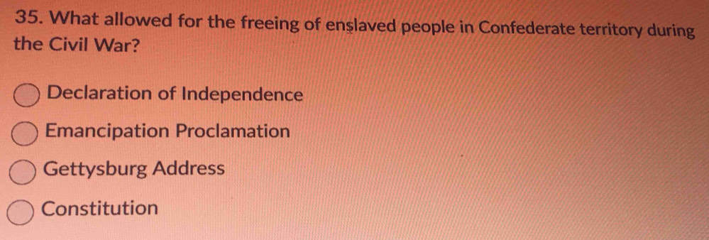 What allowed for the freeing of enşlaved people in Confederate territory during
the Civil War?
Declaration of Independence
Emancipation Proclamation
Gettysburg Address
Constitution