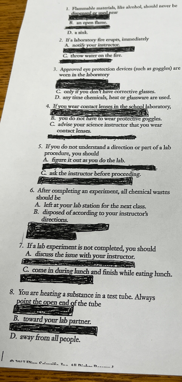 Flammable materials, like alcohol, should never be
dispensed or used near

B. an open flame.
D. a sink.
2. If a laboratory fire erupts, immediately
A. notify your instructor
C. throw water on the fire.
3. Approved eye protection devices (such as goggles) are
worn in the laboratory
C. only if you don't have corrective glasses.
D. any time chemicals, heat or glassware are used.
4. If you wear contact lenses in the school laboratory,
a
B. you do not have to wear protective goggles.
C. advise your science instructor that you wear
contact lenses.
5. If you do not understand a direction or part of a lab
procedure, you should
A. figure it out as you do the lab.
C. ask the instructor before proceeding.
6. After completing an experiment, all chemical wastes
should be
A. left at your lab station for the next class.
B. disposed of according to your instructor’s
directions.
7. If a lab experiment is not completed, you should
A. discuss the issue with your instructor.
C. come in during lunch and finish while eating lunch.
8. You are heating a substance in a test tube. Always
point the open end of the tube
B. toward your lab partner.
D. away from all people.
Cô Tan Al D:nha D_ J