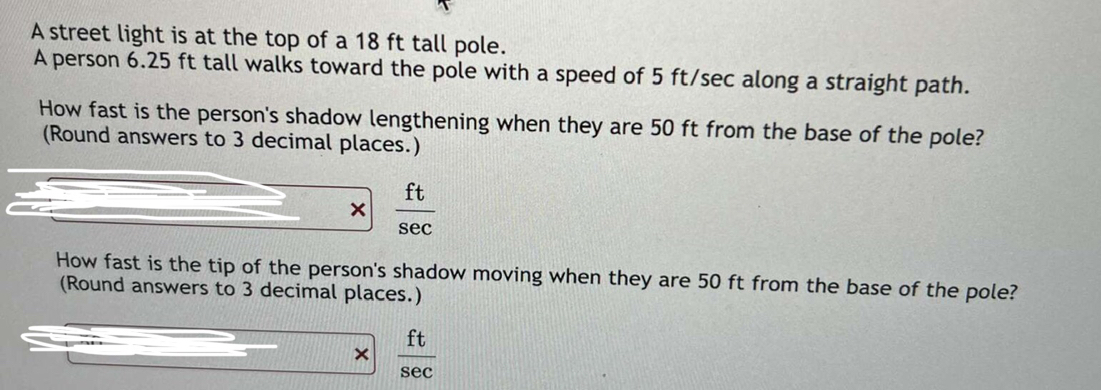 A street light is at the top of a 18 ft tall pole. 
A person 6.25 ft tall walks toward the pole with a speed of 5 ft/sec along a straight path. 
How fast is the person's shadow lengthening when they are 50 ft from the base of the pole? 
(Round answers to 3 decimal places.) 
×  ft/sec  
How fast is the tip of the person's shadow moving when they are 50 ft from the base of the pole? 
(Round answers to 3 decimal places.) 
×  ft/sec  