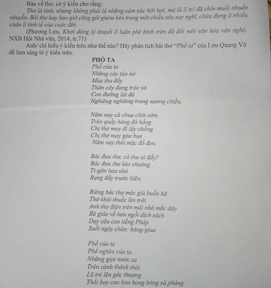 Bàn về thơ, có ý kiến cho rằng: 
Thơ là tình, nhưng không phải là những cảm xúc hời hợt, mà là li trị đã chín muồi nhuần 
nhuyễn. Bài thơ hay bao giờ cũng gói ghém bên trong một chiều sâu suy nghĩ, chứa đựng ít nhiều 
chân lí tinh tế của cuộc đời. 
(Phương Lựu, Khơi dòng lý thuyết lí luận phê bình trên đà đổi mới văn hóa văn nghệ, 
NXB Hội Nhà văn, 2014, tr. 71) 
Anh/ chị hiểu ý kiến trên như thế nào? Hãy phân tích bài thơ “Phổ ta” của Lưu Quang Vũ 
để làm sáng tỏ ý kiến trên. 
PHÔ TA 
Phổ của ta 
Những cây táo nở 
Mùa thu đấy 
Thân cây đang tróc vỏ 
Con đường lát đá 
Nghiêng nghiêng trong sương chiều. 
Năm nay cà chua chín sớm 
Trên quầy hàng đỏ hồng 
Chị thợ may đi lấy chồng 
Chị thợ may góa bụa 
Năm nay thôi mặc đồ đen. 
Bác đưa thư, có thư ai đẩy? 
Bác đưa thư kéo chuông 
Ti-gôn hoa nhỏ 
Rụng đầy trước hiên. 
Riêng bác thợ mộc già buồn bã 
Thở khói thuốc lên trời 
Anh thợ điện trên mái nhà mắc dây 
Bà giáo về hưu ngồi dịch sách 
Dạy cậu con tiếng Pháp 
Suốt ngày chào: bông-giua 
Phố của ta 
Phố nghèo của ta 
Những giọt nước sa 
Trên cành thánh thỏt 
Lũ trẻ lên gác thượng 
Thổi bay cao bao bong bóng xà phỏng.