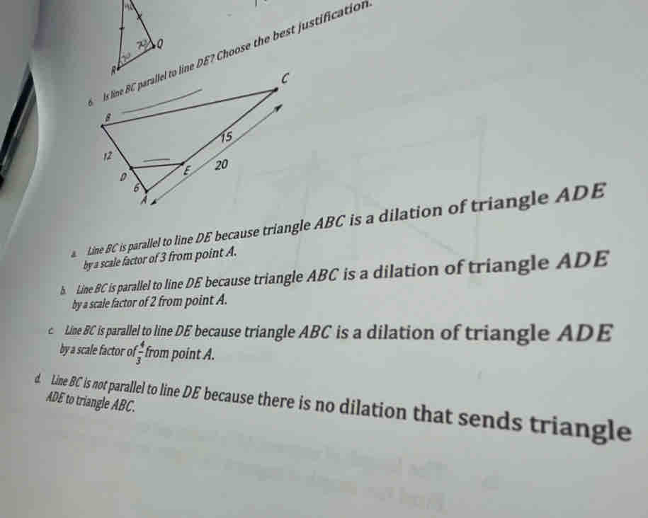 Is line BC parallel to line DE? Choose the best justification
Line BC is parallel to line DE because triangle ABC is a dilation of triangle ADE
by a scale factor of 3 from point A.
b. Line BC is parallel to line DE because triangle ABC is a dilation of triangle ADE
by a scale factor of 2 from point A.
c Line BC is parallel to line DE because triangle ABC is a dilation of triangle ADE
by a scale factor o  4/3  from point A.
ADE to triangle ABC.
d. Line BC is not parallel to line DE because there is no dilation that sends triangle