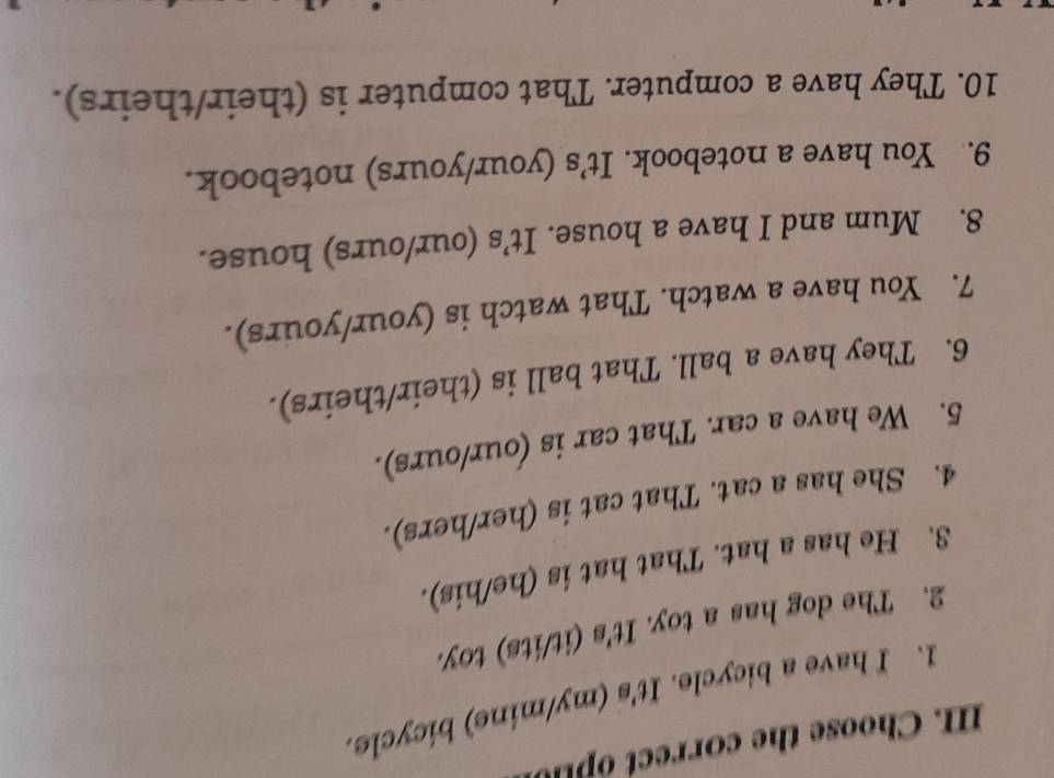 Choose the correct o p u 
1. I have a bicycle. It's (my/mine) bicycle. 
2. The dog has a toy. It's (it/its) toy. 
3. He has a hat. That hat is (he/his). 
4. She has a cat. That cat is (her/hers). 
5. We have a car. That car is (our/ours). 
6. They have a ball. That ball is (their/theirs). 
7. You have a watch. That watch is (your/yours). 
8. Mum and I have a house. It’s (our/ours) house. 
9. You have a notebook. It’s (your/yours) notebook. 
10. They have a computer. That computer is (their/theirs).
