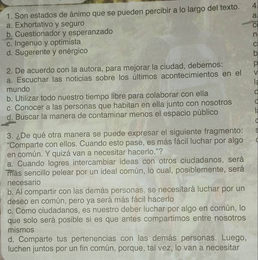 Son estados de ánimo que se pueden percibir a lo largo del texto. 4
a
a. Exhortativo y seguro C
b. Cuestionador y esperanzado
n
c. Ingenuo y optimista
C
d. Sugerente y enérgico b
2. De acuerdo con la autora, para mejorar la ciudad, debemos: p
a. Escuchar las noticias sobre los últimos acontecimientos en el ν
mundo
b. Utilizar todo nuestro tiempo libre para colaborar con ella
a
c. Conocer a las personas que habitan en ella junto con nosotros a
d. Buscar la manera de contaminar menos el espacio público

3. ¿De qué otra manera se puede expresar el siguiente fragmento:
“Comparte con ellos. Cuando esto pase, es más fácil luchar por algo
en común. Y quizá van a necesitar hacerlo.”?
a. Cuando logres intercambiar ideas con otros ciudadanos, será
más sencillo pelear por un ideal común, lo cual, posiblemente, será
necesario
b. Al compartir con las demás personas, se necesitará luchar por un
deseo en común, pero ya será más fácil hacerlo
c. Como ciudadanos, es nuestro deber luchar por algo en común, lo
que solo será posible si es que antes compartimos entre nosotros
mismos
d. Comparte tus pertenencias con las demás personas. Luego,
luchen juntos por un fin común, porque, tal vez, lo van a necesitar