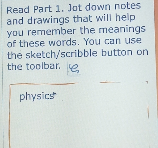 Read Part 1. Jot down notes 
and drawings that will help 
you remember the meanings 
of these words. You can use 
the sketch/scribble button on 
the toolbar. 
physics