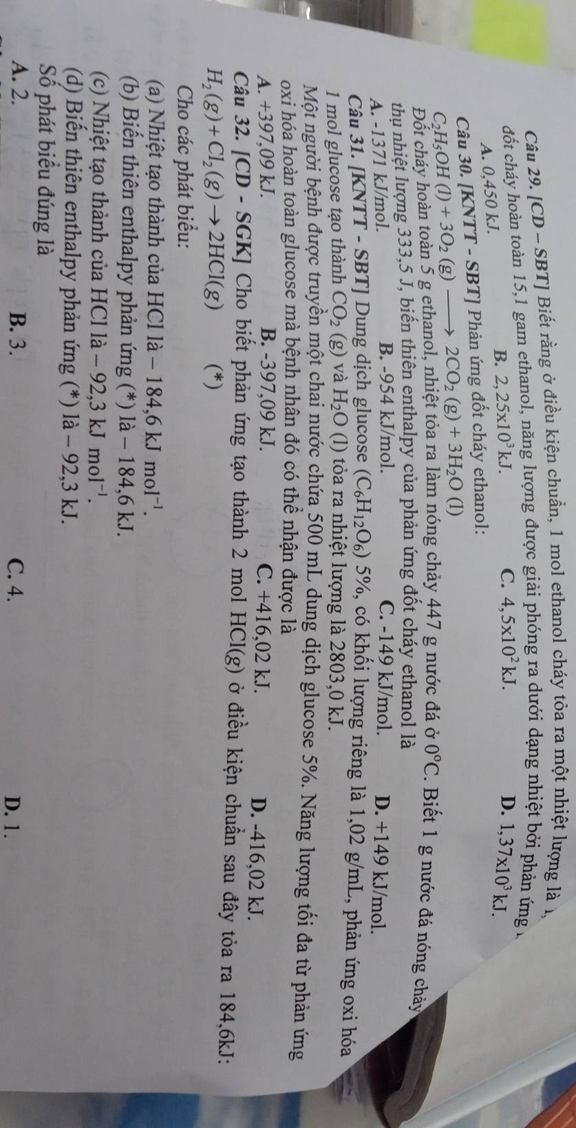 [CD - SBT] Biết rằng ở điều kiện chuẩn, 1 mol ethanol cháy tỏa ra một nhiệt lượng là 1,
đốt cháy hoàn toàn 15,1 gam ethanol, năng lượng được giải phóng ra dưới dạng nhiệt bởi phản ứng đ
A. 0,450 kJ. B. 2,25* 10^3kJ.
C. 4,5* 10^2kJ. D. 1,37* 10^3kJ.
Câu 30. [KNTT - SBT] Phản ứng đốt cháy ethanol:
C_2H_5OH(l)+3O_2 (g) 2CO_2(g)+3H_2O(l)
Đốt cháy hoàn toàn 5 g ethanol, nhiệt tỏa ra làm nóng chảy 447 g nước đá ở 0°C. Biết 1 g nước đá nóng chảy
thu nhiệt lượng 333,5 J, biến thiên enthalpy của phản ứng đốt cháy ethanol là
A. -1371 kJ/mol. B. -954 kJ/mol. C. -149 kJ/mol. D. +149 kJ/mol.
Câu 31. [KNTT - SBT] Dung dịch glucose (C_6H_12O_6) 5%, có khối lượng riêng là 1,02 g/mL, phản ứng oxi hóa
1 mol glucose tạo thành CO_2(g) và H_2O (l) tỏa ra nhiệt lượng là 2803,0 kJ.
Một người bệnh được truyền một chai nước chứa 500 mL dung dịch glucose 5%. Năng lượng tối đa từ phản ứng
oxi hóa hoàn toàn glucose mà bệnh nhân đó có thể nhận được là
A. +397,09 kJ. B. -397,09 kJ. C. +416,02 kJ. D. -416,02 kJ.
Câu 32. [CD - S0;K KJ Cho biết phản ứng tạo thành 2 mol HCl(g) ở điều kiện chuẩn sau đây tỏa ra 184,6kJ:
H_2(g)+Cl_2(g)to 2HCl(g) (*)
Cho các phát biểu:
(a) Nhiệt tạo thành của HCl 1 a-184,6kJmol^(-1).
(b) Biến thiên enthalpy phản ứng (*) là - 184,6 kJ.
(c) Nhiệt tạo thành của HCl là - 92,3 kJmol^(-1).
(d) Biến thiên enthalpy phản ứng (*) là - 92,3 kJ.
Số phát biểu đúng là
A. 2. B. 3. C. 4. D. 1.