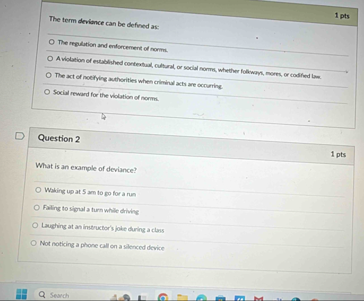 The term deviance can be defned as:
The regulation and enforcement of norms.
A violation of established contextual, cultural, or social norms, whether folkways, mores, or codified law
The act of notifying authorities when criminal acts are occurring.
Social reward for the violation of norms.
Question 2
1 pts
What is an example of deviance?
Waking up at 5 am to go for a run
Failing to signal a turn while driving
Laughing at an instructor's joke during a class
Not noticing a phone call on a silenced device
Search