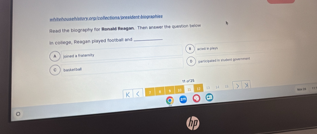 Read the biography for Ronald Reagan. Then answer the question below
In college, Reagan played football and_
B acted in plays
A joined a fraternity
D participated in student government
C basketball
11 of 25
7 B 9 10 11 12 13 14 15
Nov 26 11:
zn