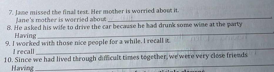 Jane missed the final test. Her mother is worried about it. 
Jane's mother is worried about 
_ 
_ 
8. He asked his wife to drive the car because he had drunk some wine at the party 
Having 
_ 
9. I worked with those nice people for a while. I recall it. 
I recall 
_ 
10. Since we had lived through difficult times together, we were very close friends 
Having