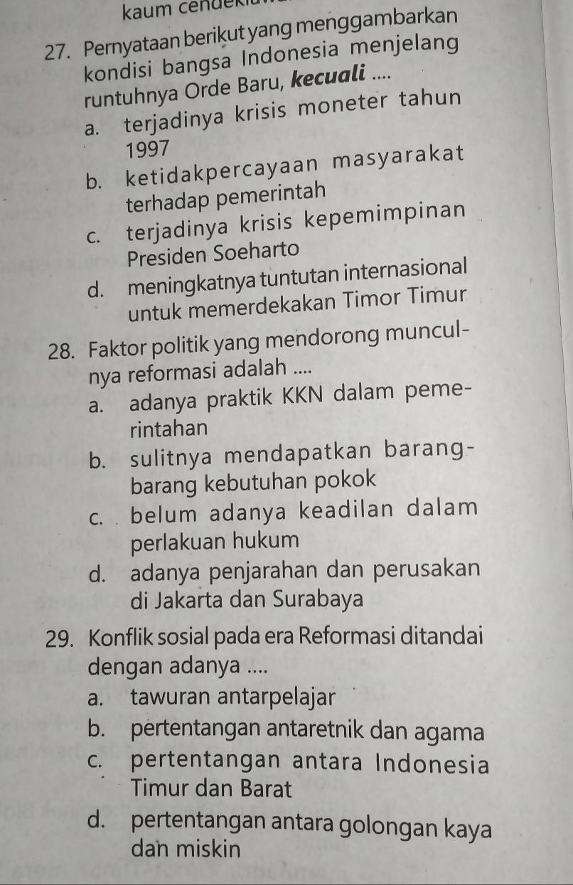 kaum cendekit
27. Pernyataan berikut yang menggambarkan
kondisi bangsa Indonesia menjelang
runtuhnya Orde Baru, kecuali ....
a. terjadinya krisis moneter tahun
1997
b. ketidakpercayaan masyarakat
terhadap pemerintah
c. terjadinya krisis kepemimpinan
Presiden Soeharto
d. meningkatnya tuntutan internasional
untuk memerdekakan Timor Timur
28. Faktor politik yang mendorong muncul-
nya reformasi adalah ....
a. adanya praktik KKN dalam peme-
rintahan
b. sulitnya mendapatkan barang-
barang kebutuhan pokok
c. . belum adanya keadilan dalam
perlakuan hukum
d. adanya penjarahan dan perusakan
di Jakarta dan Surabaya
29. Konflik sosial pada era Reformasi ditandai
dengan adanya ....
a. tawuran antarpelajar
b. pertentangan antaretnik dan agama
c. pertentangan antara Indonesia
Timur dan Barat
d. pertentangan antara golongan kaya
dan miskin