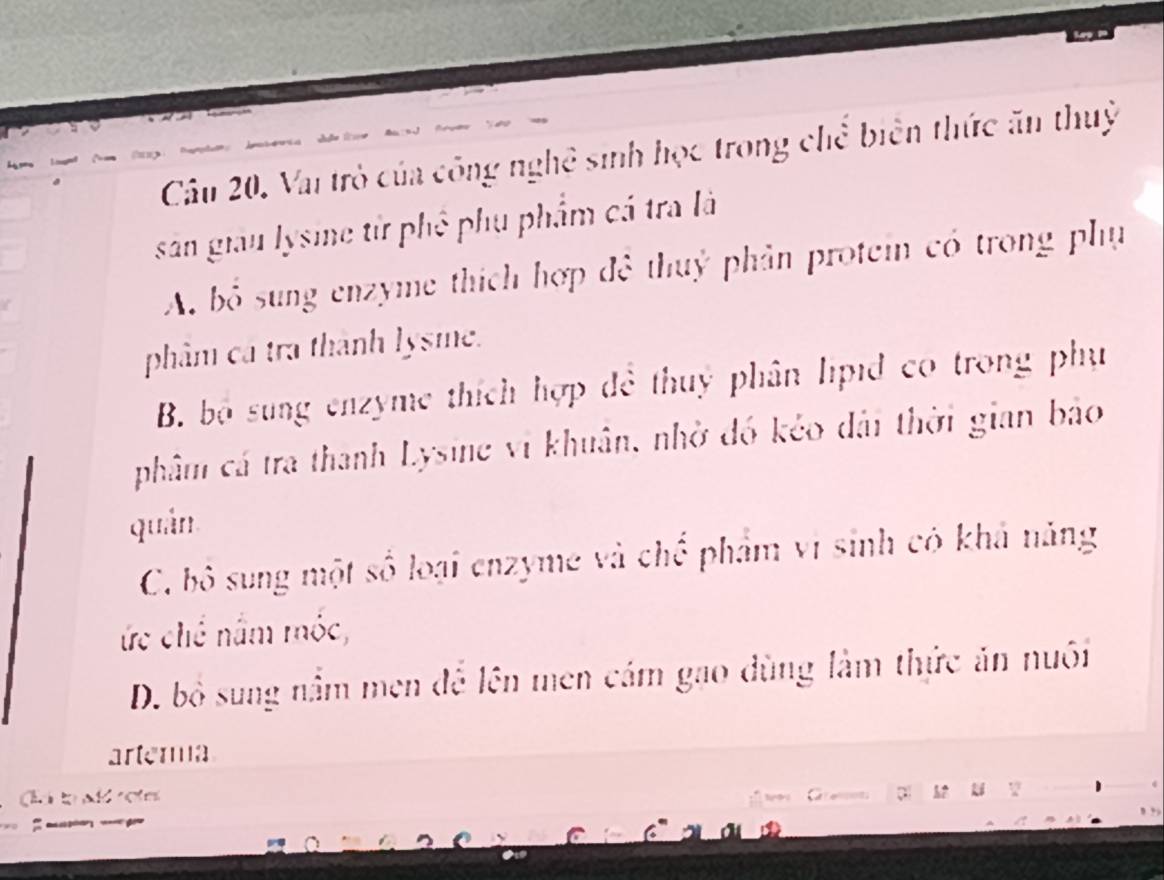 Vai trò của công nghệ sinh học trong chể biên thức ăn thuỷ
sản giau lysine từ phê phụ phẩm cá tra là
A. bỏ sung enzyme thích hợp đê thuỷ phản protei có trong phụ
phâm cá tra thành lysme.
B. bộ sung enzyme thích hợp đề thuỷ phân lipid co trong phụ
phâm cá tra thanh Lysine vi khuân, nhờ đồ kẻo dài thời gian bảo
quân
C. bộ sung một số loại enzyme và chế phẩm vi sinh có khả năng
ức chế nằm mốc,
D. bỏ sung nằm men để lên men cám gao dùng làm thức ăn nuôi
artema
d to ad rotes