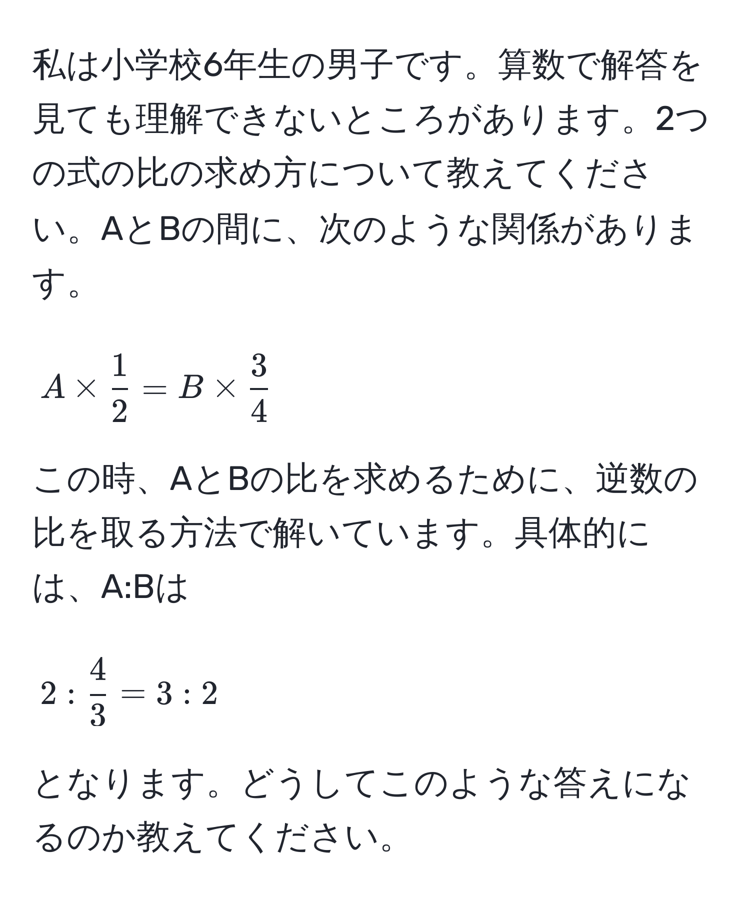 私は小学校6年生の男子です。算数で解答を見ても理解できないところがあります。2つの式の比の求め方について教えてください。AとBの間に、次のような関係があります。  
[ A *  1/2  = B *  3/4  ]  
この時、AとBの比を求めるために、逆数の比を取る方法で解いています。具体的には、A:Bは[ 2: 4/3  = 3:2 ]となります。どうしてこのような答えになるのか教えてください。