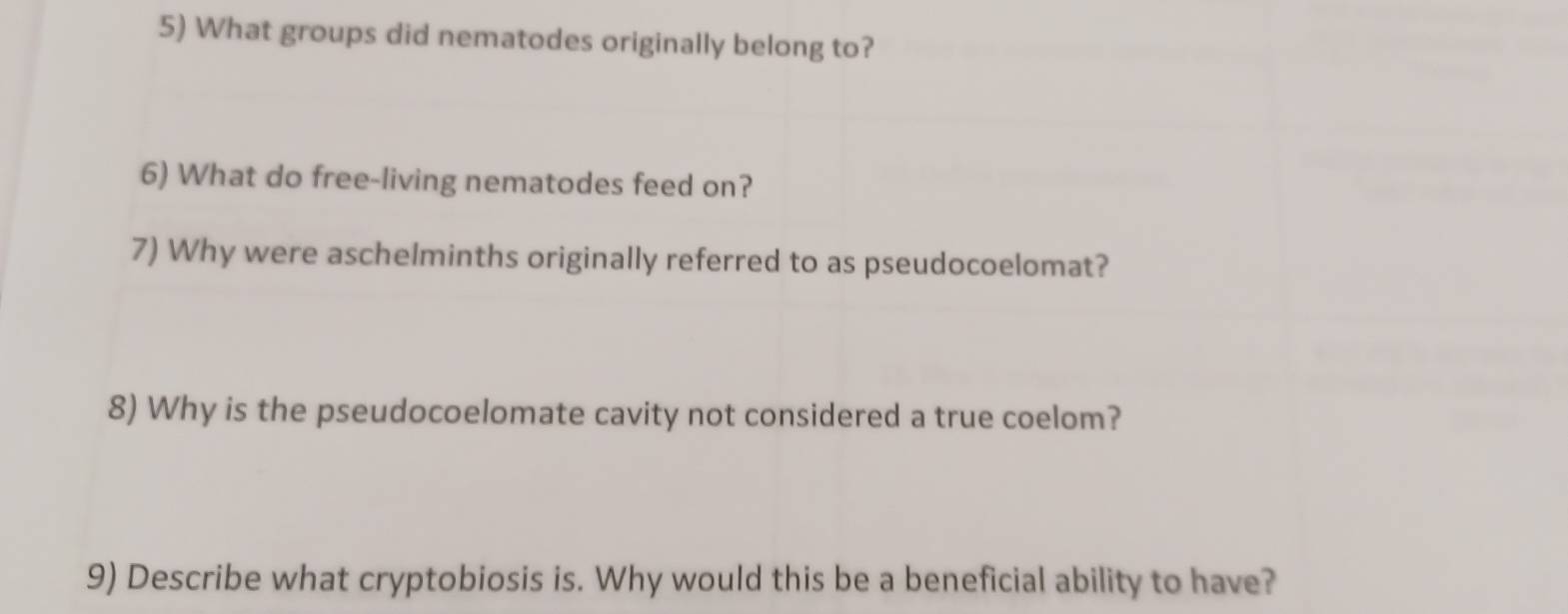 What groups did nematodes originally belong to? 
6) What do free-living nematodes feed on? 
7) Why were aschelminths originally referred to as pseudocoelomat? 
8) Why is the pseudocoelomate cavity not considered a true coelom? 
9) Describe what cryptobiosis is. Why would this be a beneficial ability to have?