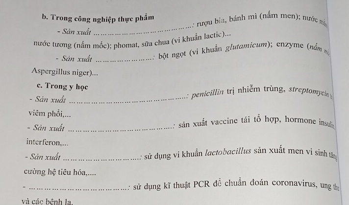 Trong công nghiệp thực phẩm 
: rượu bia, bánh mì (nấm men); nước m 
- Sản xuất 
_ 
nước tương (nấm mốc); phomat, sữa chua (vi khuẩn lactic)... 
- Sản xuất_ 
: bột ngọt (vi khuẩn glutamicum); enzyme (nằm 
Aspergillus niger)... 
c. Trong y học 
. Sản xuất _ : penicillin trị nhiễm trùng, streptomycin 
viêm phổi,... 
- Sản xuất _ : sản xuất vaccine tái tổ hợp, hormone insulin 
interferon,... 
- Sản xuất_ : sử dụng vi khuẩn lactobacillus sản xuất men vị sinh tămg 
cường hệ tiêu hóa,.... 
_: sử dụng kĩ thuật PCR để chuẩn đoán coronavirus, ung th 
và các bệnh la.