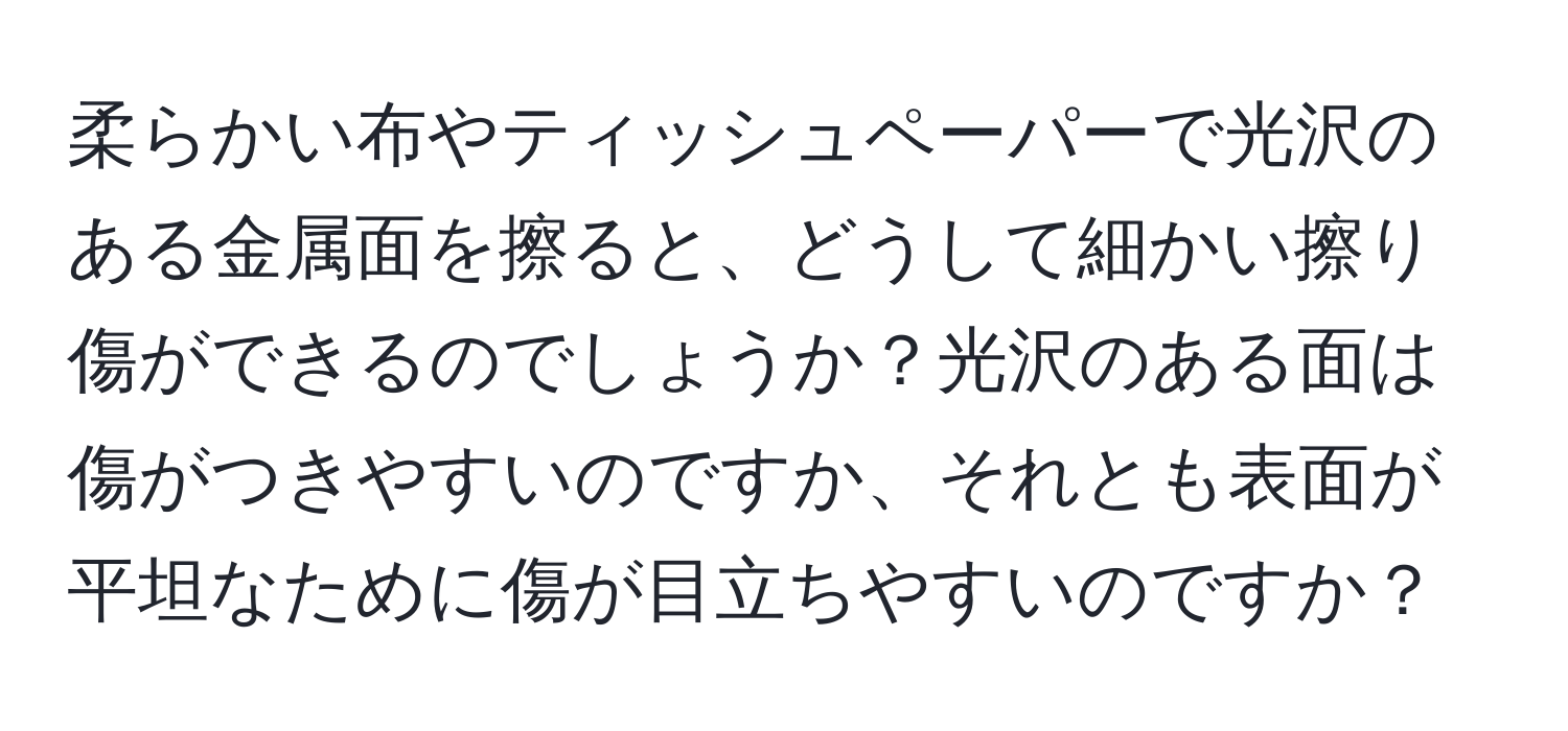 柔らかい布やティッシュペーパーで光沢のある金属面を擦ると、どうして細かい擦り傷ができるのでしょうか？光沢のある面は傷がつきやすいのですか、それとも表面が平坦なために傷が目立ちやすいのですか？