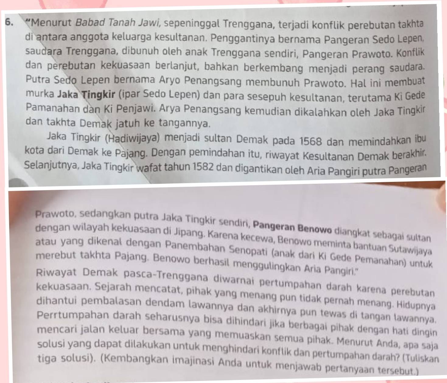 “Menurut Babad Tanah Jawi, sepeninggal Trenggana, terjadi konflik perebutan takhta
di antara anggota keluarga kesultanan. Penggantinya bernama Pangeran Sedo Lepen,
saudara Trenggana, dibunuh oleh anak Trenggana sendiri, Pangeran Prawoto. Konflik
dan perebutan kekuasaan berlanjut, bahkan berkembang menjadi perang saudara.
Putra Sedo Lepen bernama Aryo Penangsang membunuh Prawoto. Hal ini membuat
murka Jaka Tingkir (ipar Sedo Lepen) dan para sesepuh kesultanan, terutama Ki Gede
Pamanahan dan Ki Penjawi. Arya Penangsang kemudian dikalahkan oleh Jaka Tingkir
dan takhta Demak jatuh ke tangannya.
Jaka Tingkir (Hadiwijaya) menjadi sultan Demak pada 1568 dan memindahkan ibu
kota dari Demak ke Pajang. Dengan pemindahan itu, riwayat Kesultanan Demak berakhir.
Selanjutnya, Jaka Tingkir wafat tahun 1582 dan digantikan oleh Aria Pangiri putra Pangeran
Prawoto, sedangkan putra Jaka Tingkir sendiri, Pangeran Benowo diangkat sebagai sultan
dengan wilayah kekuasaan di Jipang. Karena kecewa, Benowo meminta bantuan Sutawijaya
atau yang dikenal dengan Panembahan Senopati (anak dari Ki Gede Pemanahan) untuk
merebut takhta Pajang. Benowo berhasil menggulingkan Aria Pangiri."
Riwayat Demak pasca-Trenggana diwarnai pertumpahan darah karena perebutan
kekuasaan. Sejarah mencatat, pihak yang menang pun tidak pernah menang. Hidupnya
dihantui pembalasan dendam lawannya dan akhirnya pun tewas di tangan lawannya.
Perrtumpahan darah seharusnya bisa dihindari jika berbagai pihak dengan hati dingin
mencari jalan keluar bersama yang memuaskan semua pihak. Menurut Anda, apa saja
solusi yang dapat dilakukan untuk menghindari konflik dan pertumpahan darah? (Tuliskan
tiga solusi). (Kembangkan imajinasi Anda untuk menjawab pertanyaan tersebut.)