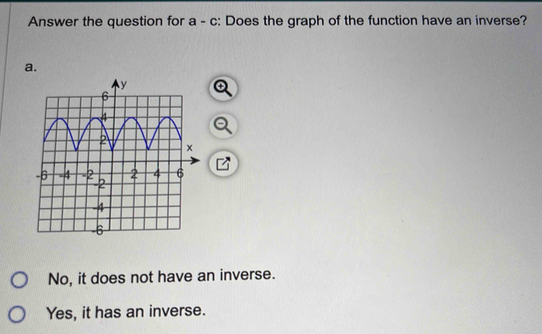 Answer the question for a - c: Does the graph of the function have an inverse?
a.
No, it does not have an inverse.
Yes, it has an inverse.