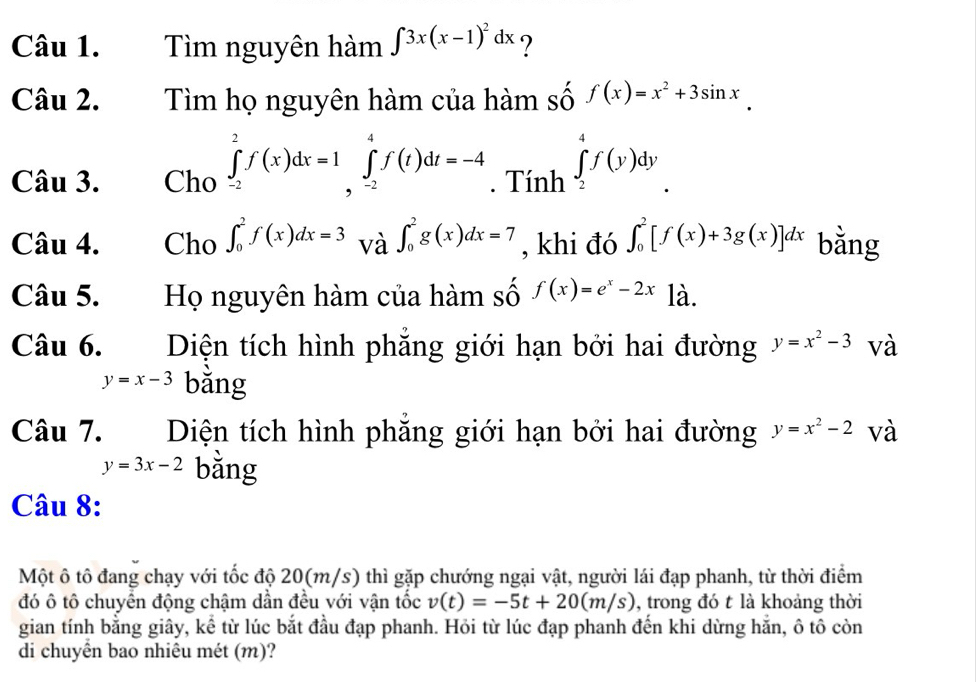 Tìm nguyên hàm ∈t 3x(x-1)^2dx ? 
Câu 2. Tìm họ nguyên hàm của hàm số f(x)=x^2+3sin x
Câu 3. Cho ∈tlimits _(-2)^2f(x)dx=1∈tlimits _(,-2)^4f(t)dt=-4. Tính ∈tlimits _2^(4f(y)dy
Câu 4. Cho ∈t _0^2f(x)dx=3 và ∈t _0^2g(x)dx=7 , khi đó ∈t _0^2[f(x)+3g(x)]dx bằng 
Câu 5. Họ nguyên hàm của hàm số f(x)=e^x)-2x là. 
Câu 6. Diện tích hình phăng giới hạn bởi hai đường y=x^2-3 và
y=x-3 bǎng 
Câu 7. Diện tích hình phăng giới hạn bởi hai đường y=x^2-2 và
y=3x-2 bằng 
Câu 8: 
Một ô tô đang chạy với tốc độ 20(m/s) thì gặp chướng ngại vật, người lái đạp phanh, từ thời điểm 
đó ô tô chuyển động chậm dần đều với vận tốc v(t)=-5t+20(m/s) , trong đó t là khoảng thời 
gian tính bằng giây, kể từ lúc bắt đầu đạp phanh. Hỏi từ lúc đạp phanh đến khi dừng hăn, ô tô còn 
di chuyên bao nhiêu mét (m)?