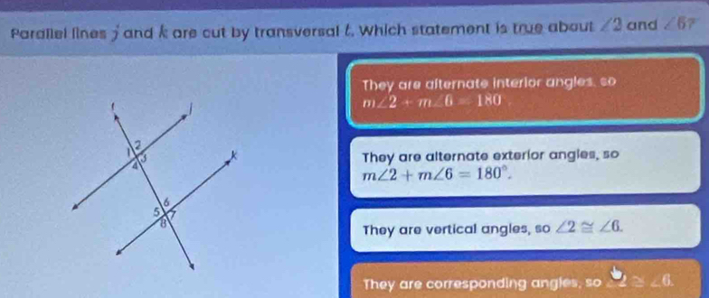 Parallel lines 5 and k are cut by transversal t. Which statement is true about ∠ 2 and ∠ 6 7
They are afternate interior angles, so
m∠ 2+m∠ B=180
They are alternate exterior angles, so
m∠ 2+m∠ 6=180°.
They are vertical angles, so ∠ 2≌ ∠ 6.
They are corresponding angles, so 3°