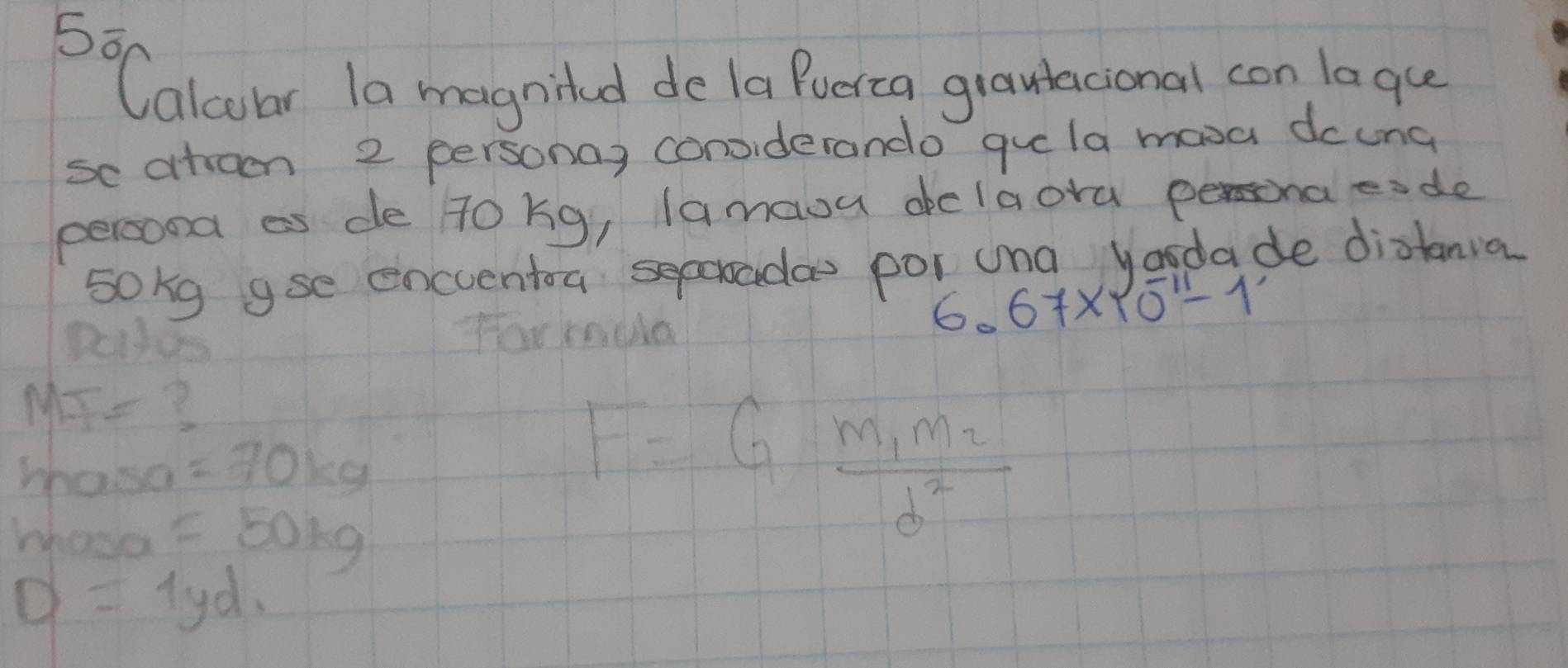 Calcoar la magnited de (a Puerca grantacional con laqce 
se atroen 2 personay conviderando guela mava dcung 
persond as de Tokg, lamaou aclaora persona eade 
sokg gse encentoa seporoada por una yasdade diatanva 
Dotos
6.67* 10^(-11)-1
MT= ?
hoso =70kg
whose =50kg
F=Gfrac m_1m_2d^2
D=1yd