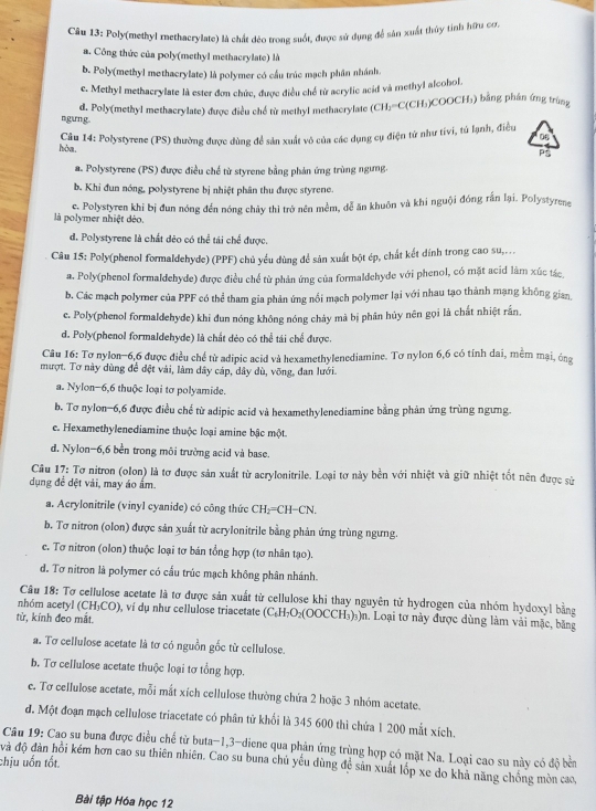Poly(methyl methacrylate) là chất dèo trong suốt, được sử dụng để sân xuất thủy tỉnh hữu cơ.
a. Công thức của poly(methyl methacrylate) là
b. Poly(methyl methacrylate) là polymer có cầu trúc mạch phần nhánh.
e. Methyl methacrylate là ester đơn chức, được điều chế từ acrylic acid và methyl alcohol.
d. Poly(methyl methacrylate) được điều chế từ methyl methacrylate (CH;=C(CH₃)COOCH₃) bằng phần ứng trùng
ngung.
0
hòa,  Câu 14: Polystyrene (PS) thường được đùng để sản xuất vô của các dụng cụ điện từ như tivi, tử lạnh, điều
P
a. Polystyrene (PS) được điều chế từ styrene bằng phản ứng trùng ngưng.
b. Khi đun nóng, polystyrene bị nhiệt phân thu được styrene.
là polymer nhiệt déo. e. Polystyren khi bị đun nóng đến nóng chảy thì trở nên mềm, dễ ăn khuôn và khi nguội đóng rắn lại. Polystyrene
d. Polystyrene là chất dẻo có thể tái chế được.
Câu 15: Poly(phenol formaldehyde) (PPF) chủ yếu dùng để sản xuất bột ép, chất kết dính trong cao su,...
a. Poly(phenol formaldehyde) được điều chế từ phản ứng của formaldehyde với phenol, có mặt acid làm xúc tác
b. Các mạch polymer của PPF có thể tham gia phản ứng nổi mạch polymer lại với nhau tạo thành mạng không gian,
e. Poly(phenol formaldehyde) khi đun nóng không nóng chảy mà bị phân hủy nên gọi là chất nhiệt rấn.
d. Poly(phenol formaldehyde) là chất dẻo có thể tái chế được.
Câu 16: Tơ nylon-6,6 được điều chế từ adipic acid và hexamethylenediamine. Tơ nylon 6,6 có tính dai, mềm mại, ông
mượt. Tơ này dùng để đệt vài, làm dây cáp, dây dù, võng, đan lưới.
a. Nylon-6,6 thuộc loại tơ polyamide.
b. Tơ nylon−6,6 được điều chế từ adipic acid và hexamethylenediamine bằng phản ứng trùng ngưng.
e. Hexamethylenediamine thuộc loại amine bậc một.
d. Nylon-6,6 bền trong môi trường acid và base.
Câu 17: Tơ nitron (olon) là tơ được sản xuất từ acrylonitrile. Loại tơ này bền với nhiệt và giữ nhiệt tốt nên được sử
dụng đề dệt vải, may áo ấm.
a. Acrylonitrile (vinyl cyanide) có công thức CH₂=CH−CN.
b. Tơ nitron (olon) được sản xuất tử acrylonitrile bằng phản ứng trùng ngưng.
c. Tơ nitron (olon) thuộc loại tơ bán tổng hợp (tơ nhân tạo).
d. Tơ nitron là polymer có cấu trúc mạch không phân nhánh.
Câu 18: Tơ cellulose acetate là tơ được sản xuất từ cellulose khi thay nguyên tử hydrogen của nhóm hydoxyl bằng
nhóm acetyl (CH₃CO), ví dụ như cellulose triacetate (С₆H₁O₂(OOCCH₃)₃)n. Loại tơ này được dùng làm vài mặc, băng
từ, kính đeo mãt.
a. Tơ cellulose acetate là tơ có nguồn gốc từ cellulose.
b. Tơ cellulose acetate thuộc loại tơ tổng hợp.
e. Tơ cellulose acetate, mỗi mắt xích cellulose thường chứa 2 hoặc 3 nhóm acetate.
d. Một đoạn mạch cellulose triacetate có phân tử khối là 345 600 thì chứa 1 200 mắt xích.
Câu 19: Cao su buna được điều chế từ buta-1,3-diene qua phản ứng trùng hợp có mặt Na. Loại cao su này có độ bên
và độ dàn hồi kém hơn cao su thiên nhiên. Cao su buna chủ yếu dùng độ sản xuất lốp xe do khả năng chống mòn cao
chịu uốn tốt.
Bài tập Hóa học 12