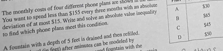 The monthly costs of four different phone plans are shown Ill 
r 
You want to spend less than $155 every three months with an absolute 
deviation of at most $15. Write and solve an absolute value inequality 
to find which phone plans meet this condition. 
A fountain with a depth of 5 feet is drained and then refilled. 
(in feet) after minutes can be modeled by 
and fountain with the