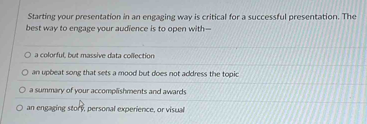 Starting your presentation in an engaging way is critical for a successful presentation. The
best way to engage your audience is to open with—
a colorful, but massive data collection
an upbeat song that sets a mood but does not address the topic
a summary of your accomplishments and awards
an engaging story, personal experience, or visual