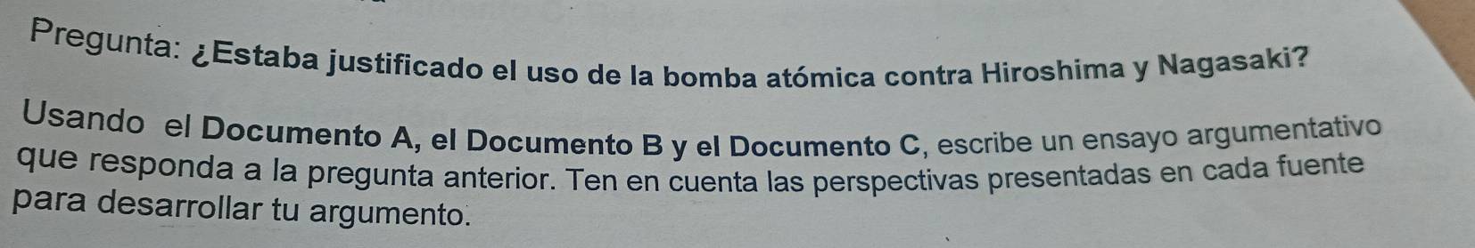 Pregunta: ¿Estaba justificado el uso de la bomba atómica contra Hiroshima y Nagasaki? 
Usando el Documento A, el Documento B y el Documento C, escribe un ensayo argumentativo 
que responda a la pregunta anterior. Ten en cuenta las perspectivas presentadas en cada fuente 
para desarrollar tu argumento.