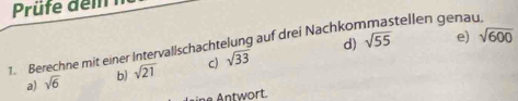 Prüfe dem 
d) sqrt(55) e) sqrt(600)
1. Berechne mit einer Intervallschachtelung auf drei Nachkommastellen genau 
a) sqrt(6) b) sqrt(21) c) sqrt(33)
ine Antwort.