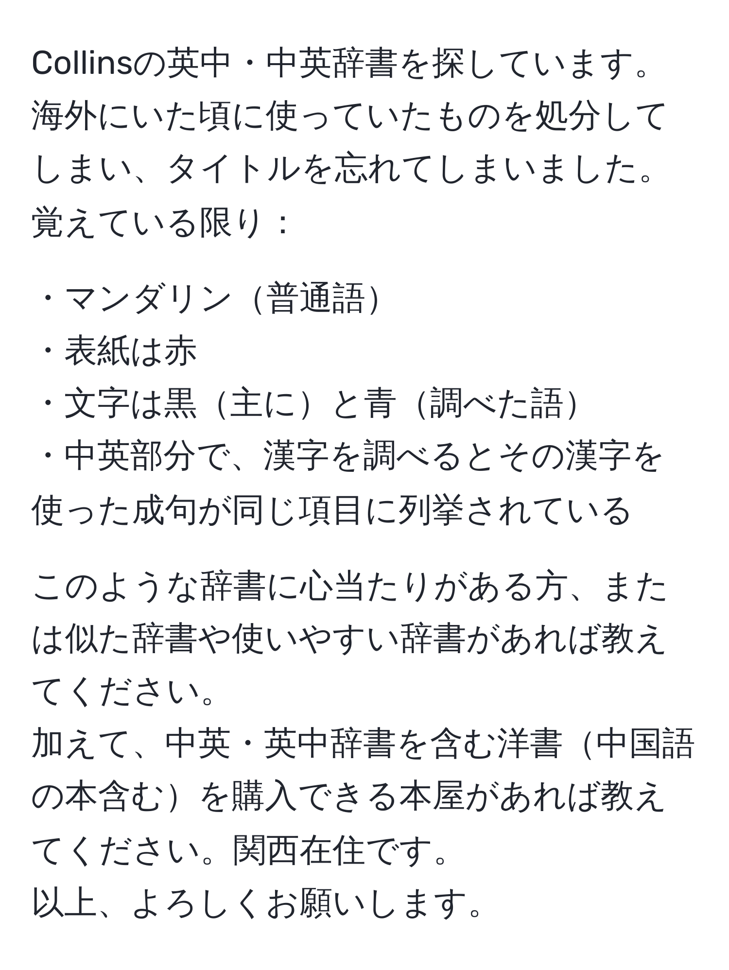 Collinsの英中・中英辞書を探しています。海外にいた頃に使っていたものを処分してしまい、タイトルを忘れてしまいました。覚えている限り：

・マンダリン普通語  
・表紙は赤  
・文字は黒主にと青調べた語  
・中英部分で、漢字を調べるとその漢字を使った成句が同じ項目に列挙されている  

このような辞書に心当たりがある方、または似た辞書や使いやすい辞書があれば教えてください。
加えて、中英・英中辞書を含む洋書中国語の本含むを購入できる本屋があれば教えてください。関西在住です。  
以上、よろしくお願いします。