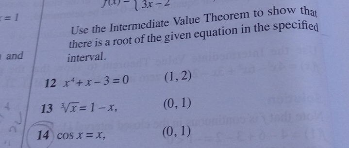 f(x)=beginarrayl 3x-2endarray.
=1
Use the Intermediate Value Theorem to show that 
there is a root of the given equation in the specified 
and interval . 
12 x^4+x-3=0 (1,2)
13 sqrt[3](x)=1-x, (0,1)
14 cos x=x,
(0,1)