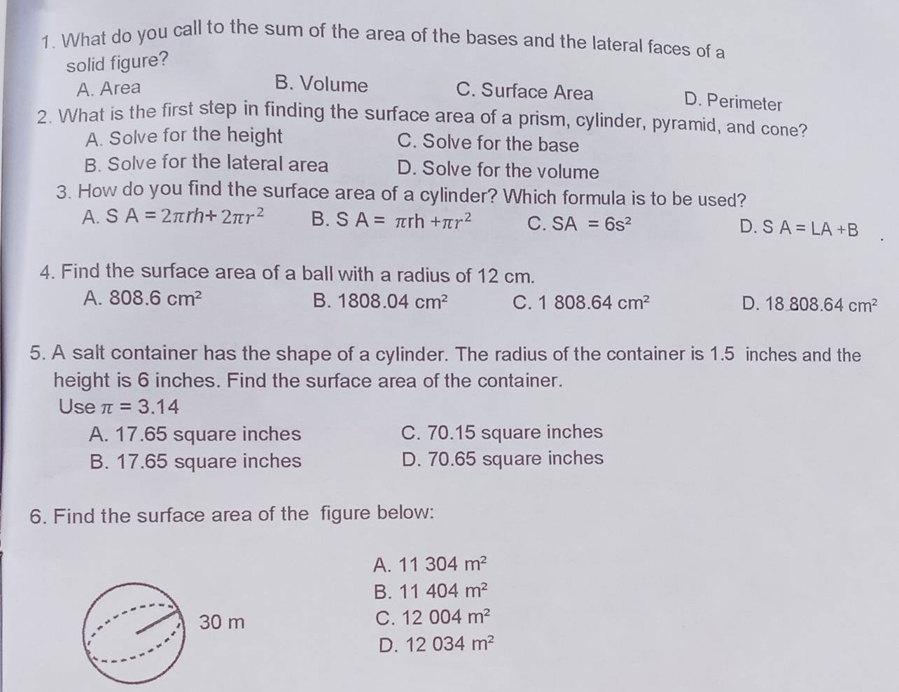 What do you call to the sum of the area of the bases and the lateral faces of a
solid figure?
B. Volume
A. Area C. Surface Area
D. Perimeter
2. What is the first step in finding the surface area of a prism, cylinder, pyramid, and cone?
A. Solve for the height C. Solve for the base
B. Solve for the lateral area D. Solve for the volume
3. How do you find the surface area of a cylinder? Which formula is to be used?
A. SA=2π rh+2π r^2 B. SA=π rh+π r^2 C. SA=6s^2 D. SA=LA+B
4. Find the surface area of a ball with a radius of 12 cm.
A. 808.6cm^2 B. 1808.04cm^2 C. 1808.64cm^2 D. 18808.64cm^2
5. A salt container has the shape of a cylinder. The radius of the container is 1.5 inches and the
height is 6 inches. Find the surface area of the container.
Use π =3.14
A. 17.65 square inches C. 70.15 square inches
B. 17.65 square inches D. 70.65 square inches
6. Find the surface area of the figure below:
A. 11304m^2
B. 11404m^2
C. 12004m^2
D. 12034m^2