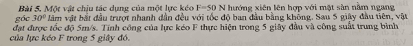 Một vật chịu tác dụng của một lực kéo F=50N hướng xiên lên hợp với mặt sản nằm ngang 
góc 30° làm vật bắt đầu trượt nhanh dần đều với tốc độ ban đầu bằng khổng. Sau 5 giây đầu tiên, vật 
đạt được tốc độ 5m/s. Tính công của lực kéo F thực hiện trong 5 giây đầu và công suất trung bình 
của lực kéo F trong 5 giây đó.