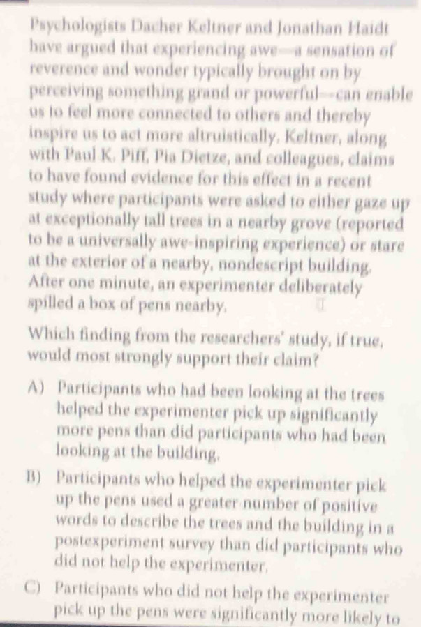 Psychologists Dacher Keltner and Jonathan Haidt
have argued that experiencing awe—a sensation of
reverence and wonder typically brought on by
perceiving something grand or powerful—can enable
us to feel more connected to others and thereby
inspire us to act more altruistically. Keltner, along
with Paul K. Piff, Pia Dietze, and colleagues, claims
to have found evidence for this effect in a recent
study where participants were asked to either gaze up
at exceptionally tall trees in a nearby grove (reported
to be a universally awe-inspiring experience) or stare
at the exterior of a nearby, nondescript building.
After one minute, an experimenter deliberately
spilled a box of pens nearby.
Which finding from the researchers' study, if true,
would most strongly support their claim?
A) Participants who had been looking at the trees
helped the experimenter pick up significantly
more pens than did participants who had been
looking at the building.
B) Participants who helped the experimenter pick
up the pens used a greater number of positive
words to describe the trees and the building in a
postexperiment survey than did participants who
did not help the experimenter.
C) Participants who did not help the experimenter
pick up the pens were significantly more likely to