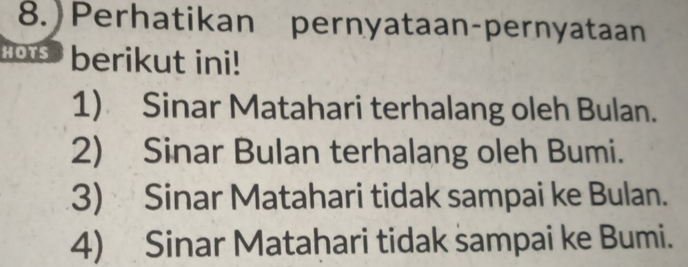 8.)Perhatikan pernyataan-pernyataan 
Hots berikut ini! 
1) Sinar Matahari terhalang oleh Bulan. 
2) Sinar Bulan terhalang oleh Bumi. 
3) Sinar Matahari tidak sampai ke Bulan. 
4) Sinar Matahari tidak sampai ke Bumi.