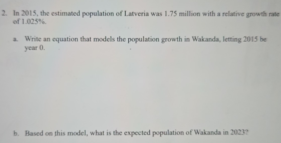 In 2015, the estimated population of Latveria was 1.75 million with a relative growth rate 
of 1.025%. 
a. Write an equation that models the population growth in Wakanda, letting 2015 be
year (. 
b. Based on this model, what is the expected population of Wakanda in 2023?