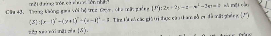 một đường tròn có chu vi lớn nhất?
Câu 43. Trong không gian với hệ trục Oxyz , cho mặt phẳng (P): 2x+2y+z-m^2-3m=0 và mặt cầu
(S):(x-1)^2+(y+1)^2+(z-1)^2=9. Tìm tất cả các giá trị thực của tham số m để mặt phẳng (P)
tiếp xúc với mặt cầu (S).
tàng thắng