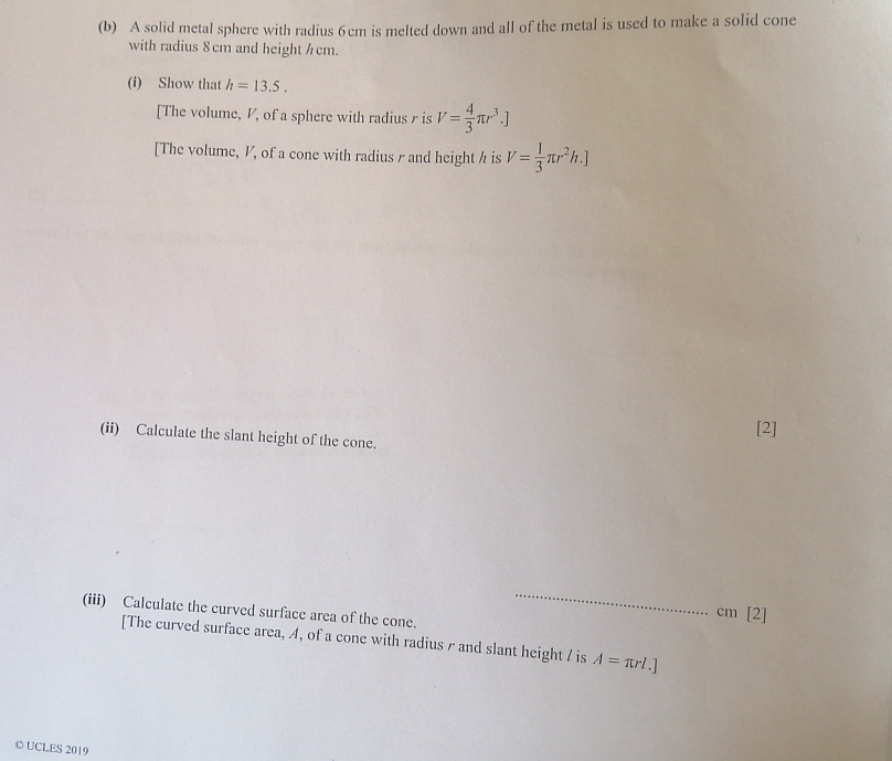 A solid metal sphere with radius 6 cm is melted down and all of the metal is used to make a solid cone
with radius 8cm and height /cm.
(i) Show that h=13.5
[The volume, V, of a sphere with radius r is V= 4/3 π r^3.]
[The volume, V, of a cone with radius r and height h is V= 1/3 π r^2h.]
(ii) Calculate the slant height of the cone.
[2]
(iii) Calculate the curved surface area of the cone.
cm [2]
[The curved surface area, A, of a cone with radius r and slant height / is A=π rl.]
O UCLES 2019