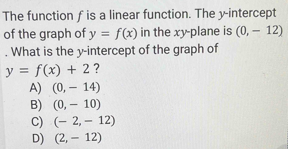 The function f is a linear function. The y-intercept
of the graph of y=f(x) in the xy -plane is (0,-12). What is the y-intercept of the graph of
y=f(x)+2 ?
A) (0,-14)
B) (0,-10)
C) (-2,-12)
D) (2,-12)