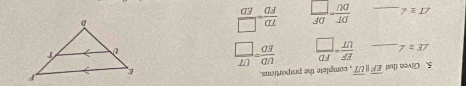 Given that overline EFparallel overline UT , complete the proportions.
∠ E≌ ∠ _  EF/UT = FD/□    UD/ED = UT/□  
∠ T≌ ∠ _  DT/DU = DF/□    TD/FD = □ /ED 