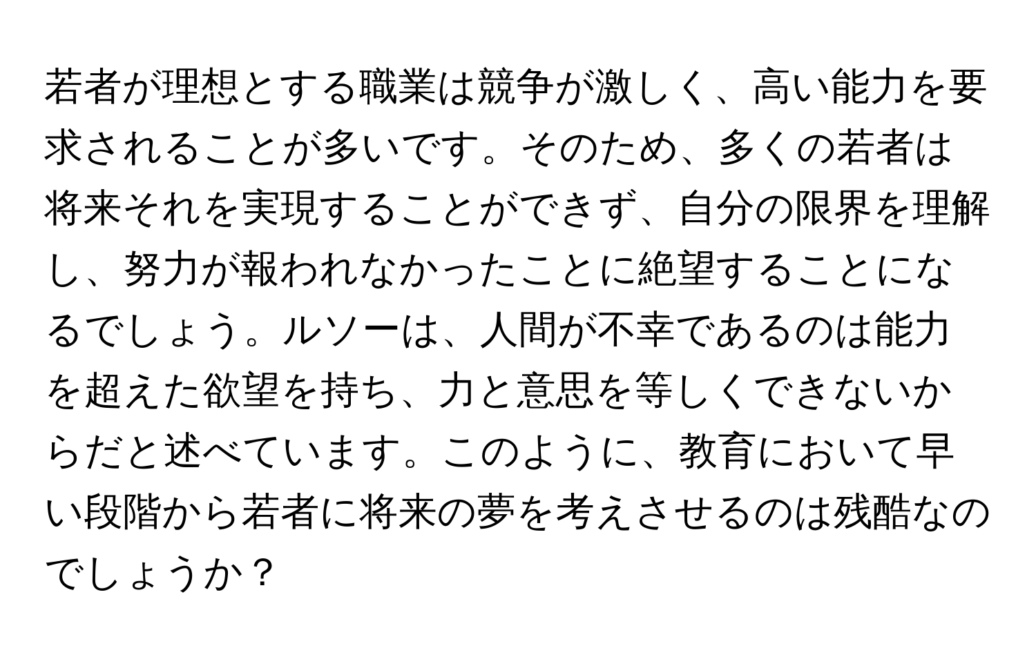 若者が理想とする職業は競争が激しく、高い能力を要求されることが多いです。そのため、多くの若者は将来それを実現することができず、自分の限界を理解し、努力が報われなかったことに絶望することになるでしょう。ルソーは、人間が不幸であるのは能力を超えた欲望を持ち、力と意思を等しくできないからだと述べています。このように、教育において早い段階から若者に将来の夢を考えさせるのは残酷なのでしょうか？