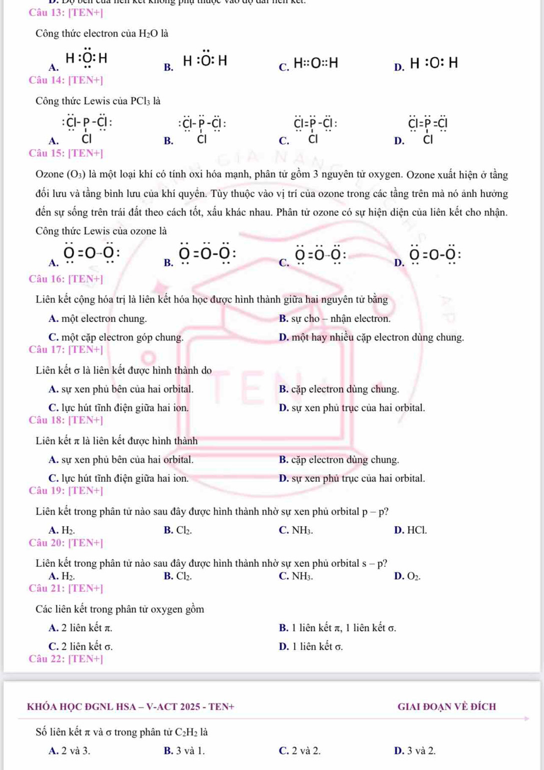 Câu 13:[TEN+]
Công thức electron của H_2O là
H:O:H
A.
B. H:dot O:H
C. H::O::H H:O:H
D.
Câu 14:[TEN+]
Công thức Lewis ciaPCl_3 là
:dot C|-p-dot C|.
:dot C|-dot P-dot C|:
overline CI=overline P-overline CI:
overline l=P=dot P=dot C|
A. □  Cl B. Cl C. Cl D. Cl
Câu 15: [TEN+]
Ozone (O_3) là một loại khí có tính oxi hóa mạnh, phân tử gồm 3 nguyên tử oxygen. Ozone xuất hiện ở tầng
đối lưu và tầng bình lưu của khí quyền. Tùy thuộc vào vị trí của ozone trong các tầng trên mà nó ảnh hưởng
đến sự sống trên trái đất theo cách tốt, xấu khác nhau. Phân tử ozone có sự hiện diện của liên kết cho nhận.
Công thức Lewis của ozone là
0=0-0.
0=0-0 :
O=0-0
A.
B.
C.
D. dot 00=0-dot 0.
Câu 16: [ TEN-
Liên kết cộng hóa trị là liên kết hóa học được hình thành giữa hai nguyên tử bằng
A. một electron chung. B. sự cho - nhận electron
C. một cặp electron góp chung. D. một hay nhiều cặp electron dùng chung.
Câu 17:[TEN+]
Liên kết σ là liên kết được hình thành do
A. sự xen phủ bên của hai orbital. B. cặp electron dùng chung.
C. lực hút tĩnh điện giữa hai ion. D. sự xen phủ trục của hai orbital.
Câu 18: [TEN+]
Liên kết π là liên kết được hình thành
A. sự xen phủ bên của hai orbital. B. cặp electron dùng chung.
C. lực hút tĩnh điện giữa hai ion. D. sự xen phủ trục của hai orbital.
Câu 19:[TEN+]
Liên kết trong phân tử nào sau đây được hình thành nhờ sự xen phủ orbital p-p
A. H_2. B. Cl_2. C. NH3. D. HCl.
Câu 20:[TEN+]
Liên kết trong phân tử nào sau đây được hình thành nhờ sự xen phủ orbital s-p?
A. H_2. B. Cl_2. C. NH3. D. O_2.
Câu 21:[TEN+]
Các liên kết trong phân tử oxygen gồm
A. 2 liên kết π. B. 1 liên kết π, 1 liên kết σ.
C. 2 liên kết σ. D. 1 liên kết σ.
Câu 22: [TEN+]
KHÓA HOC ĐGNL HSA - V-ACT 2025 - TEN+ giAi đoẠn VÈ đÍch
Số liên kết π và σ trong phân tử C₂H₂ là
A. 2 và 3. B. 3 và 1. C. 2 và 2. D. 3 và 2.