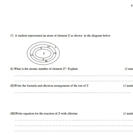 6 
13. A student represented an atom of element Z as shown in the diagram below 
(I) What is the atomic number of element Z? Explain (2 mar 
_ 
_ 
(II)Write the formula and electron arrangement of the ion of Z (1 mark 
_ 
(III)Write equation for the reaction of Z with chlorine (1 mark 
_ 
_ 
_