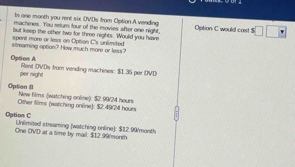 In one month you rent six DVDs from Option A vending
machines. You return four of the movies after one night,
Option C would cos t$□ □
but keep the other two for three nights. Would you have
spent more or less on Option C's unlimited
streaming option? How much more or less?
Option A
Rent DVDs from vending machines: $1.35 per DVD
per night
Option B
New films (watching online): $2.99/24 hours
Other films (watching online): $2.49/24 hours
Option C
Unlimited streaming (watching online): $12.99/month
One DVD at a time by mail: $12.99/month