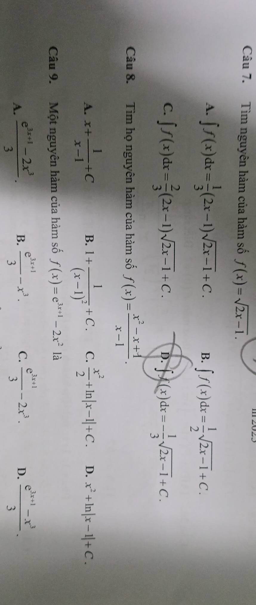 Tìm nguyên hàm của hàm số f(x)=sqrt(2x-1).
A. ∈t f(x)dx= 1/3 (2x-1)sqrt(2x-1)+C.
B. ∈t f(x)dx= 1/2 sqrt(2x-1)+C.
C. ∈t f(x)dx= 2/3 (2x-1)sqrt(2x-1)+C.
D. ∈t f(x)dx=- 1/3 sqrt(2x-1)+C. 
Câu 8. Tìm họ nguyên hàm của hàm số f(x)= (x^2-x+1)/x-1 .
B.
A. x+ 1/x-1 +C 1+frac 1(x-1)^2+C. C.  x^2/2 +ln |x-1|+C. D. x^2+ln |x-1|+C. 
Câu 9. Một nguyên hàm của hàm số f(x)=e^(3x+1)-2x^2 là
A.  (e^(3x+1)-2x^3)/3 .
B.  (e^(3x+1))/3 -x^3. C.  (e^(3x+1))/3 -2x^3.  (e^(3x+1)-x^3)/3 . 
D.