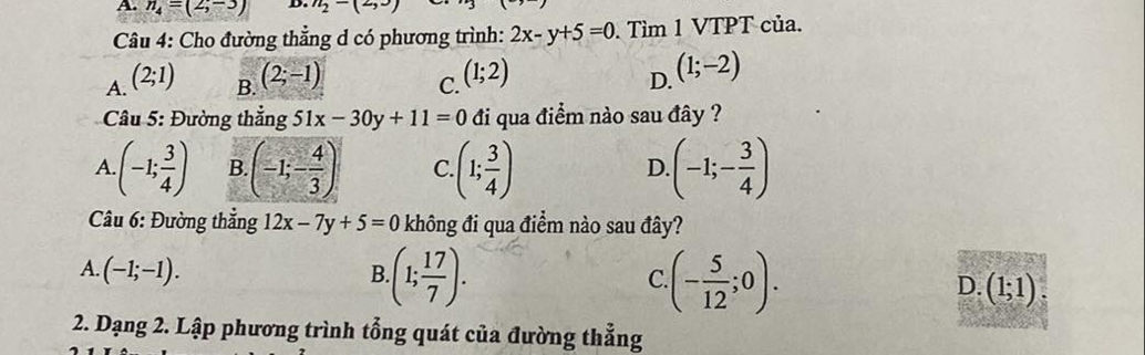 n_4=(2;-3) D. n_2-(2,3
Câu 4: Cho đường thẳng d có phương trình: 2x-y+5=0 Tìm 1 VTPT của.
A. (2;1) (2;-1) C. (1;2)
B.
D. (1;-2)
* Câu 5: Đường thắng 51x-30y+11=0 đi qua điểm nào sau đây ?
A (-1; 3/4 ) B (-1;- 4/3 ) C. (1; 3/4 ) (-1;- 3/4 )
D
Câu 6: Đường thắng 12x-7y+5=0 không đi qua điểm nào sau đây?
A. (-1;-1). B. (1; 17/7 ). (- 5/12 ;0). (1;1)
C
D.
2. Dạng 2. Lập phương trình tổng quát của đường thẳng