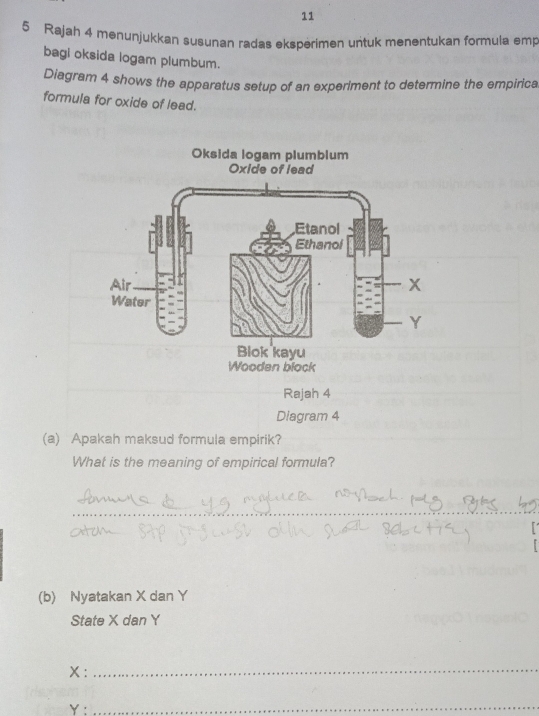 11 
5 Rajah 4 menunjukkan susunan radas eksperimen untuk menentukan formula emp 
bagi oksida logam plumbum. 
Diagram 4 shows the apparatus setup of an experiment to determine the empirica 
formula for oxide of lead. 
Rajah 4 
Diagram 4 
(a) Apakah maksud formula empirik? 
What is the meaning of empirical formula? 
_ 
(b) Nyatakan X dan Y
State X dan Y
X :_
Y :_