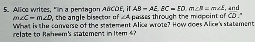 Alice writes, “In a pentagon ABCDE, if AB=AE, BC=ED, m∠ B=m∠ E , and
m∠ C=m∠ D , the angle bisector of ∠ A passes through the midpoint of overline CD " 
What is the converse of the statement Alice wrote? How does Alice’s statement 
relate to Raheem's statement in Item 4?