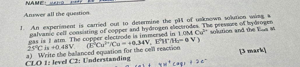 NAME:_ 
Answer all the question 
1. An experiment is carried out to determine the pH of unknown solution using a 
galvanic cell consisting of copper and hydrogen electrodes. The pressure of hydrogen 
gas is 1 atm. The copper electrode is immersed in 1.0M Cu^(2+) solution and the Ec at
25°C is +0.48V. 
a) Write the balanced equation for the cell reaction (E^0Cu^(2+)/Cu=+0.34V,E^0H^+/H_2=0V)
CLO 1: level C2: Understanding [3 mark]