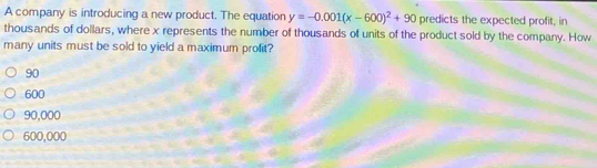 A company is introducing a new product. The equation y=-0.001(x-600)^2+90 predicts the expected profit, in
thousands of dollars, where x represents the number of thousands of units of the product sold by the company. How
many units must be sold to yield a maximum profit?
90
600
90,000
600,000